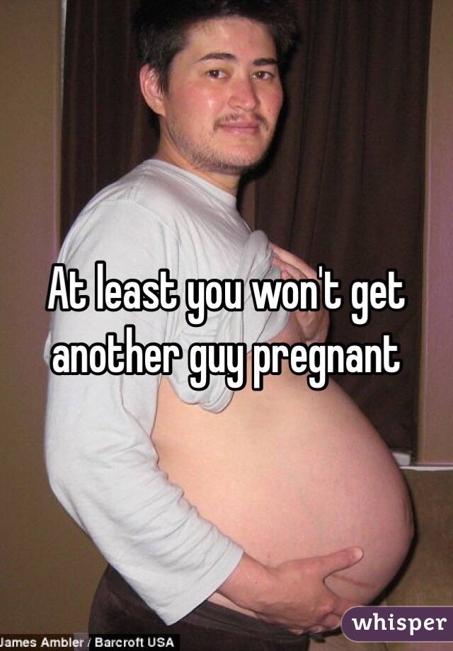 At least you won't get another guy pregnant 