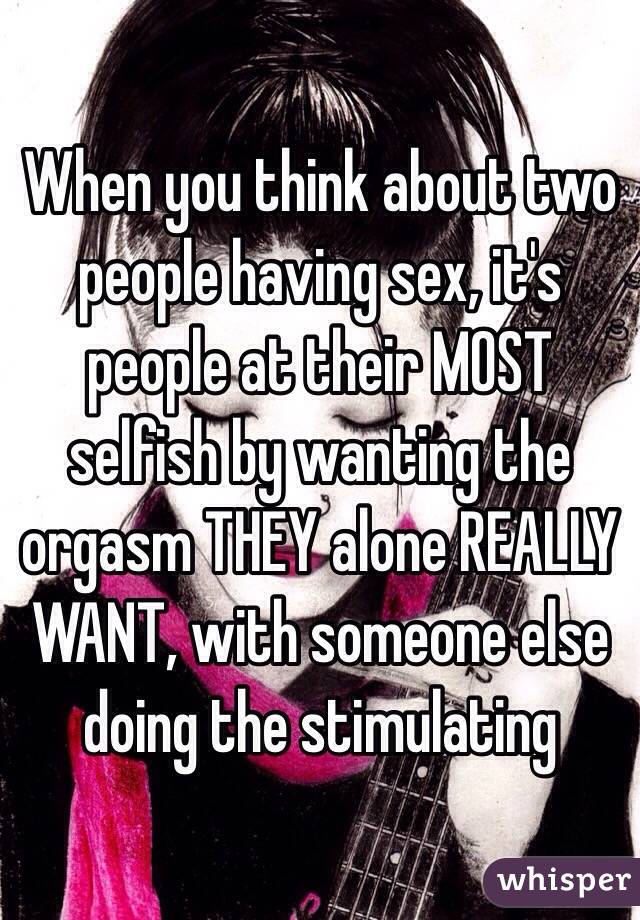 When you think about two people having sex, it's people at their MOST selfish by wanting the orgasm THEY alone REALLY WANT, with someone else doing the stimulating 