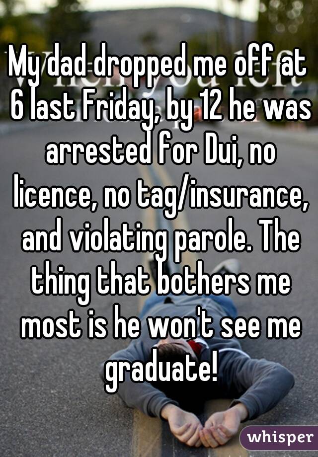 My dad dropped me off at 6 last Friday, by 12 he was arrested for Dui, no licence, no tag/insurance, and violating parole. The thing that bothers me most is he won't see me graduate!