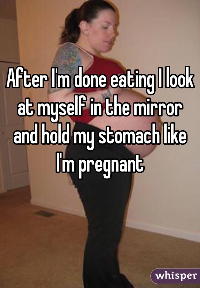 After I'm done eating I look at myself in the mirror and hold my stomach like I'm pregnant 