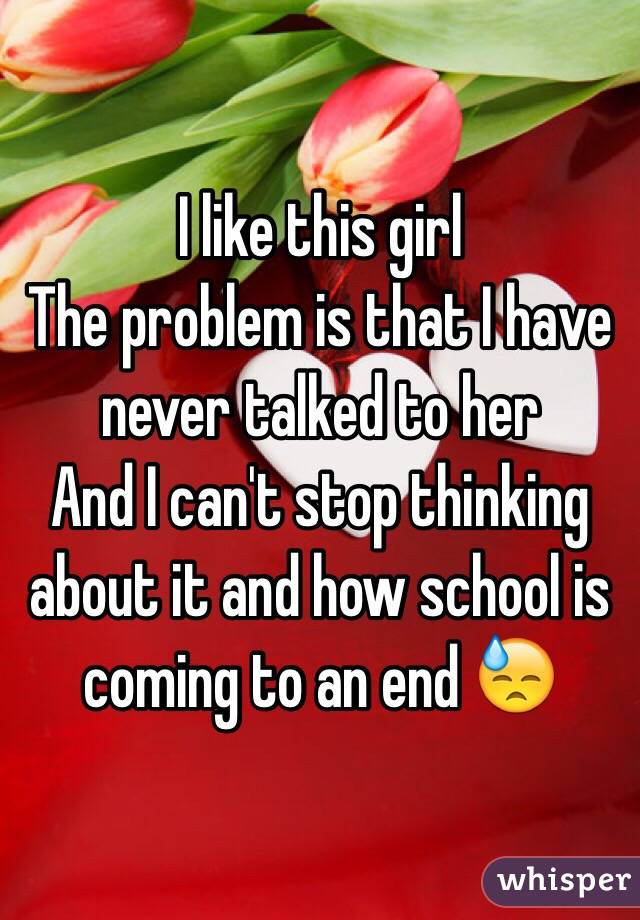 I like this girl 
The problem is that I have never talked to her 
And I can't stop thinking about it and how school is coming to an end 😓