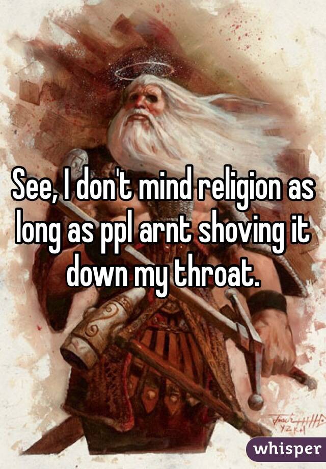See, I don't mind religion as long as ppl arnt shoving it down my throat. 