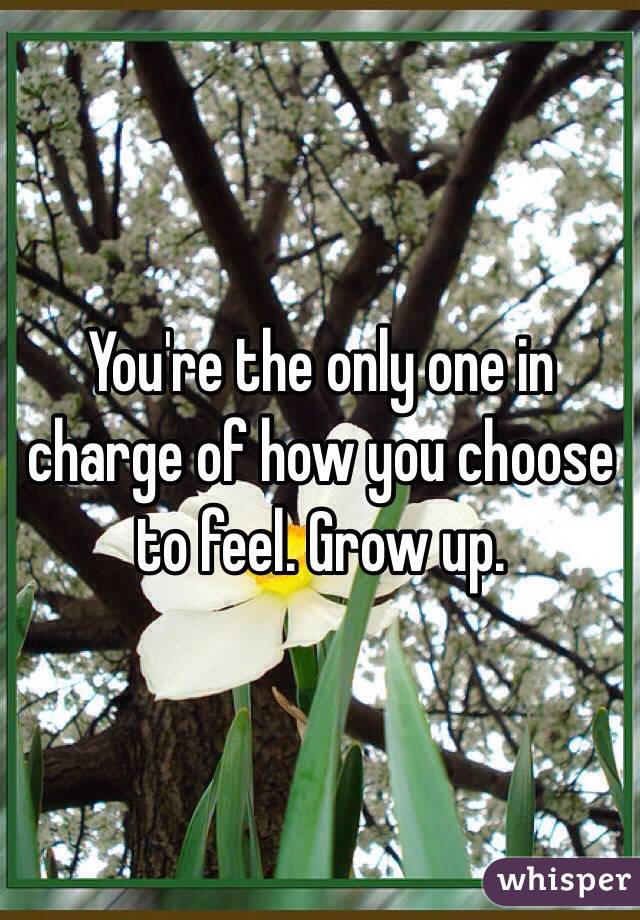You're the only one in charge of how you choose to feel. Grow up. 