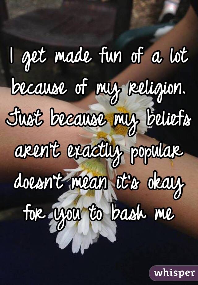 I get made fun of a lot because of my religion. Just because my beliefs aren't exactly popular doesn't mean it's okay for you to bash me