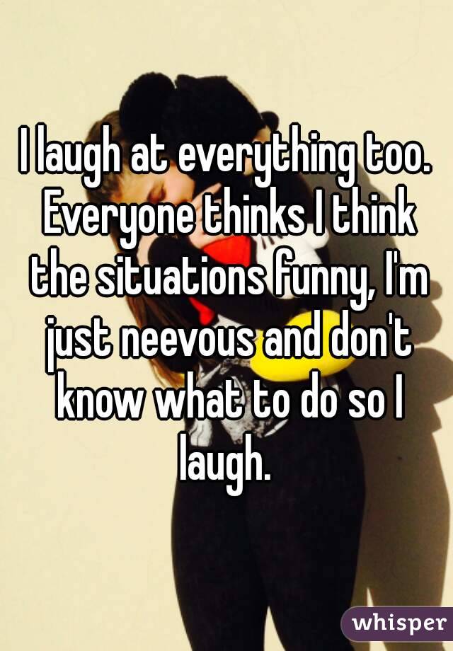 I laugh at everything too. Everyone thinks I think the situations funny, I'm just neevous and don't know what to do so I laugh. 