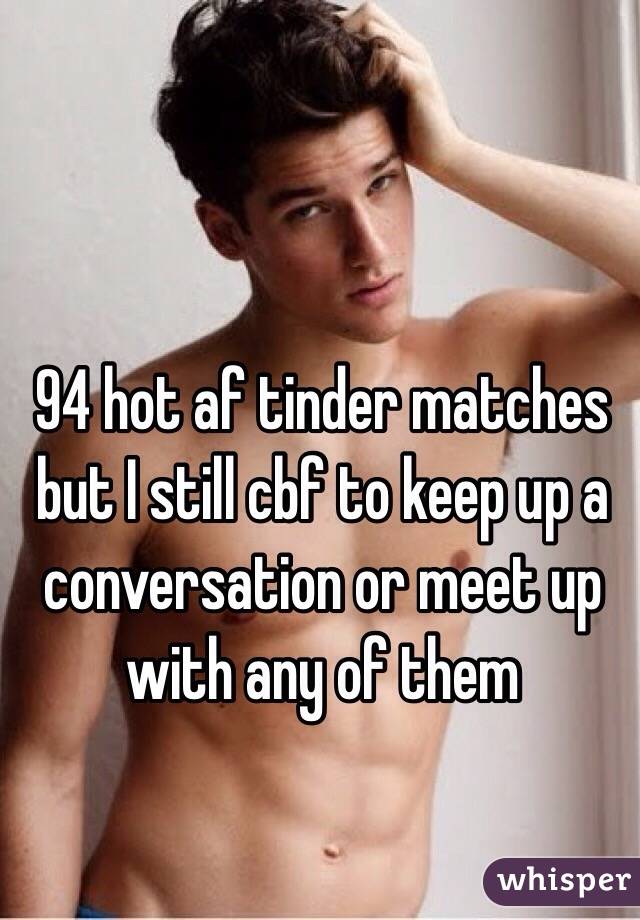 94 hot af tinder matches but I still cbf to keep up a conversation or meet up with any of them 