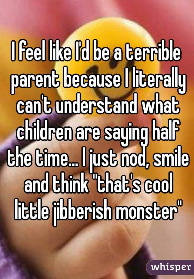 I feel like I'd be a terrible parent because I literally can't understand what children are saying half the time... I just nod, smile and think "that's cool little jibberish monster"
