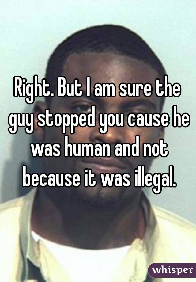 Right. But I am sure the guy stopped you cause he was human and not because it was illegal.