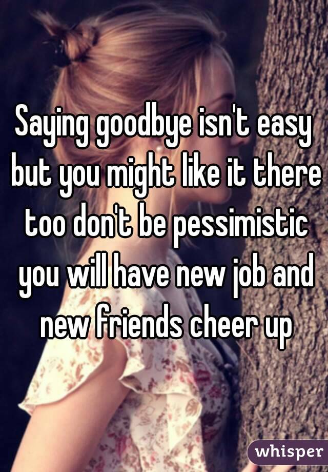 Saying goodbye isn't easy but you might like it there too don't be pessimistic you will have new job and new friends cheer up