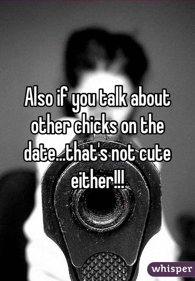 Also if you talk about other chicks on the date...that's not cute either!!!