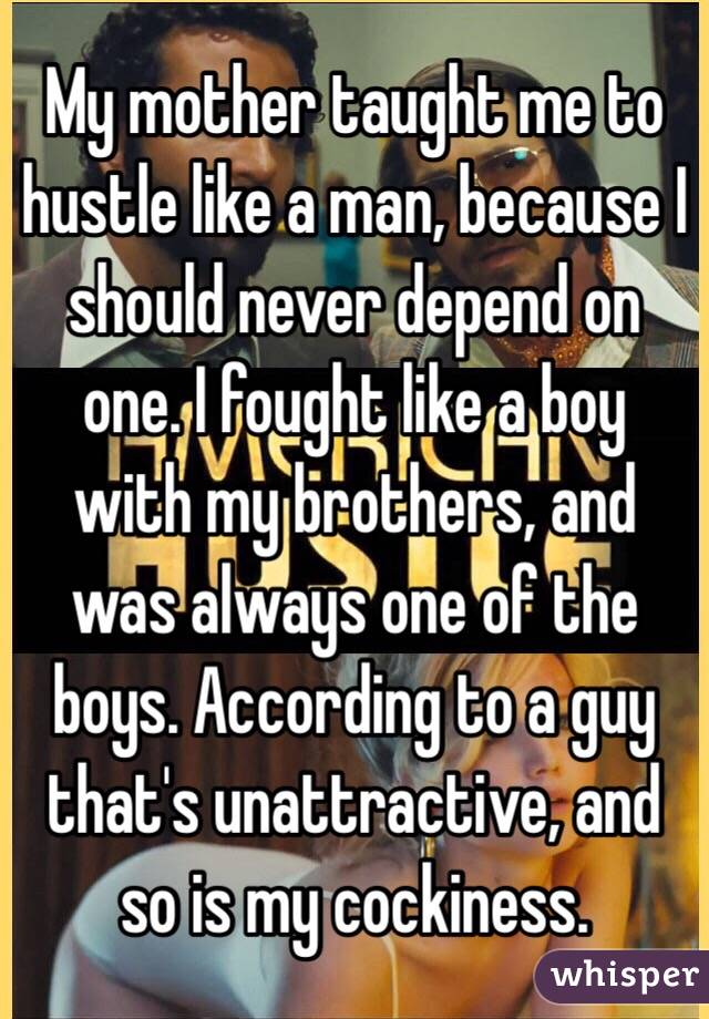 My mother taught me to hustle like a man, because I should never depend on one. I fought like a boy with my brothers, and was always one of the boys. According to a guy that's unattractive, and so is my cockiness. 