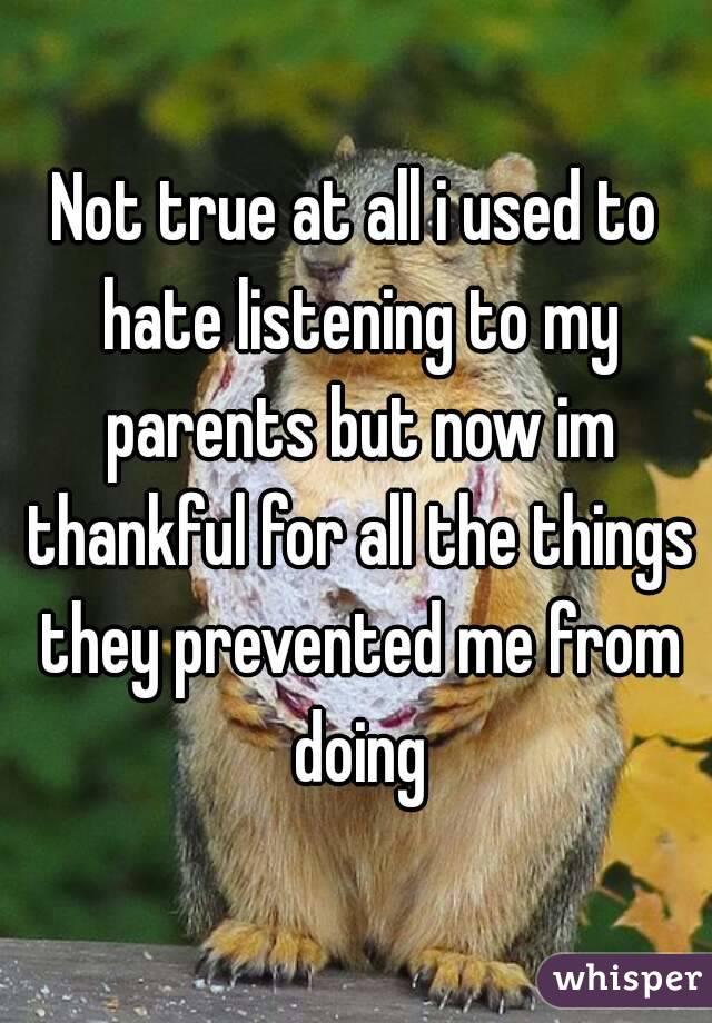 Not true at all i used to hate listening to my parents but now im thankful for all the things they prevented me from doing