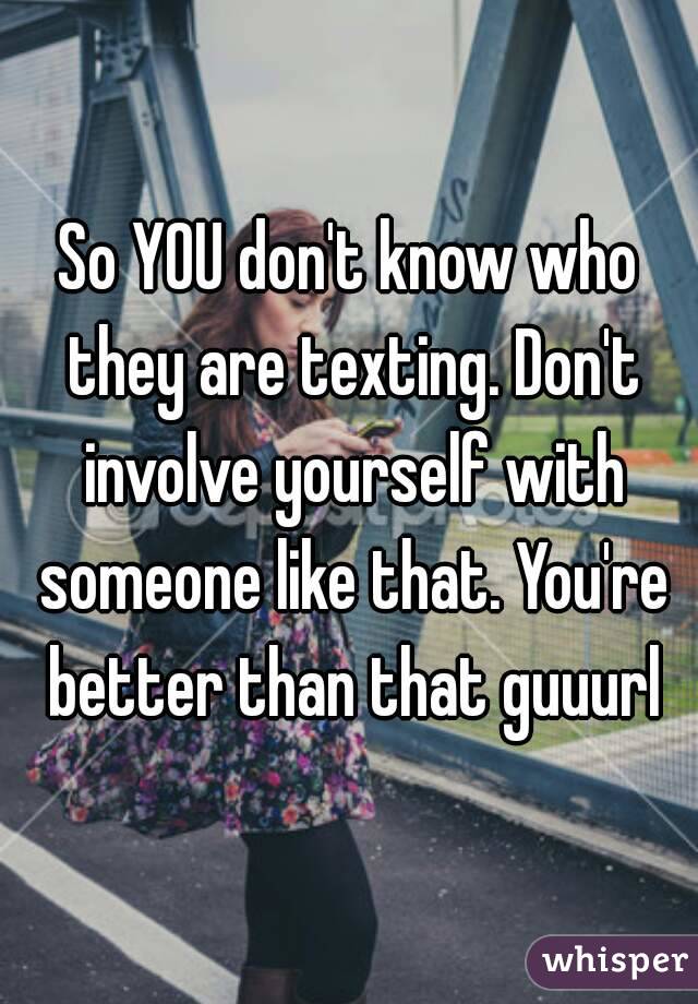 So YOU don't know who they are texting. Don't involve yourself with someone like that. You're better than that guuurl