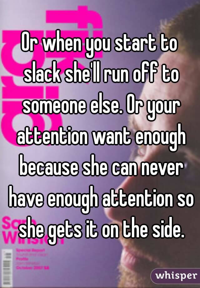 Or when you start to slack she'll run off to someone else. Or your attention want enough because she can never have enough attention so she gets it on the side.