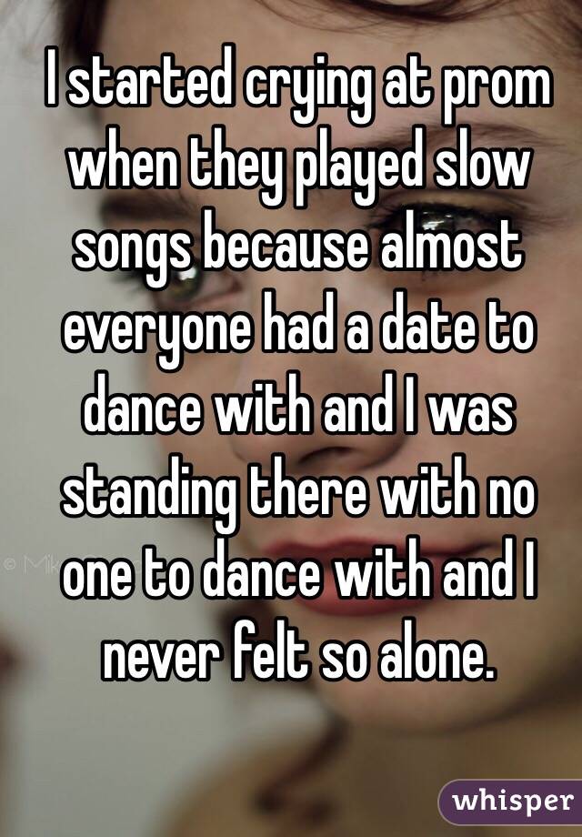I started crying at prom when they played slow songs because almost everyone had a date to dance with and I was standing there with no one to dance with and I never felt so alone.