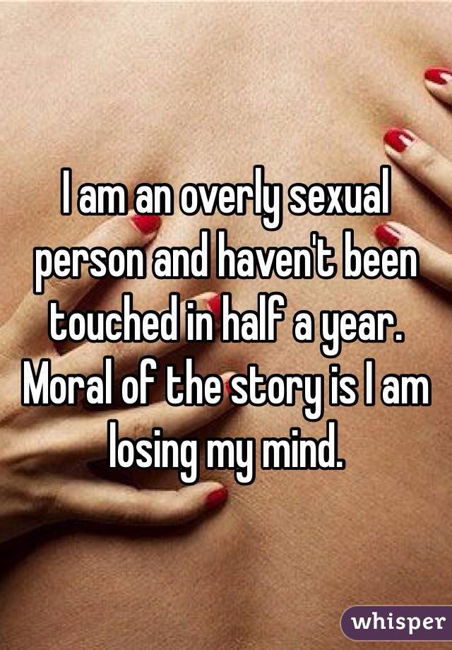 I am an overly sexual person and haven't been touched in half a year. 
Moral of the story is I am losing my mind. 