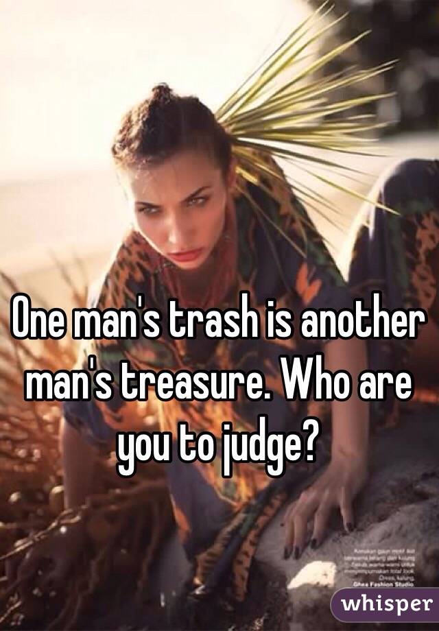 One man's trash is another man's treasure. Who are you to judge?