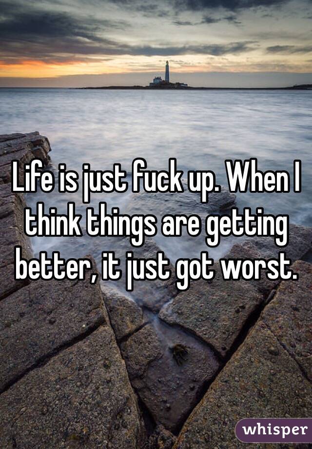 Life is just fuck up. When I think things are getting better, it just got worst.  