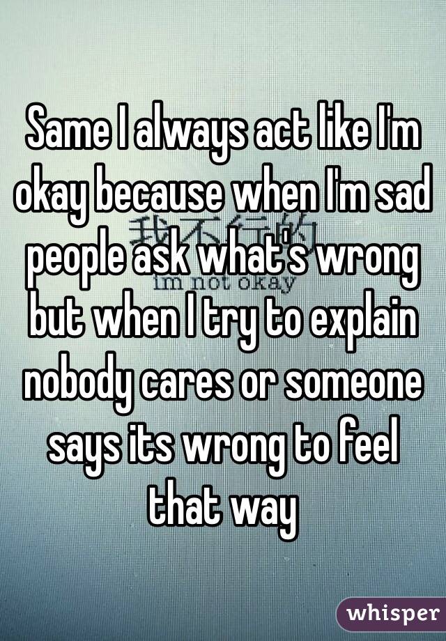 Same I always act like I'm okay because when I'm sad people ask what's wrong but when I try to explain nobody cares or someone says its wrong to feel that way 