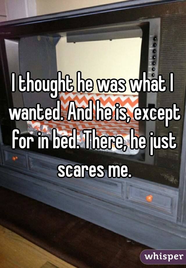 I thought he was what I wanted. And he is, except for in bed. There, he just scares me.