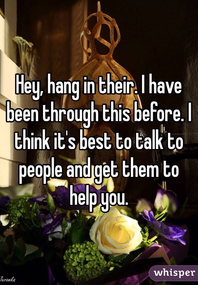 Hey, hang in their. I have been through this before. I think it's best to talk to people and get them to help you.
