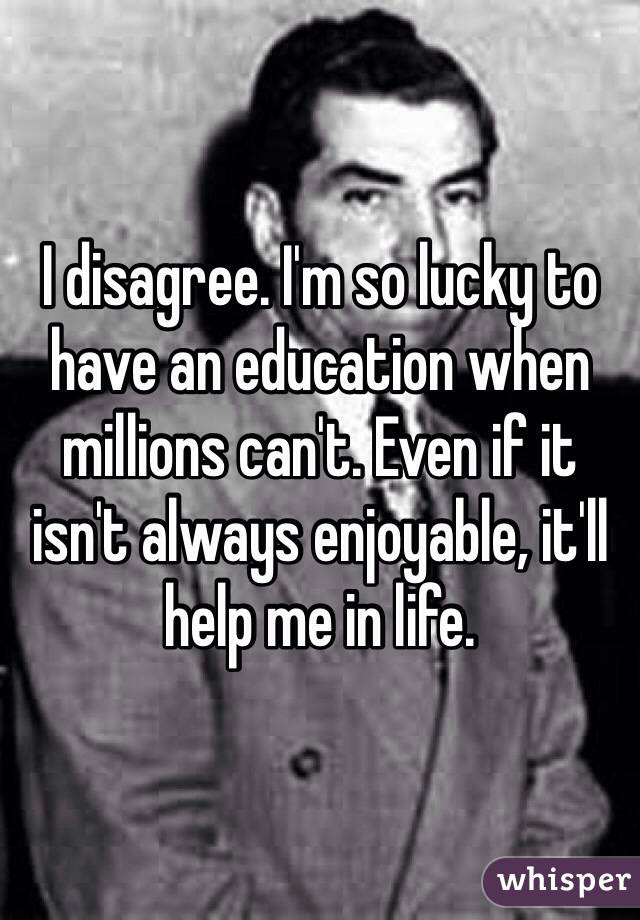 I disagree. I'm so lucky to have an education when millions can't. Even if it isn't always enjoyable, it'll help me in life. 