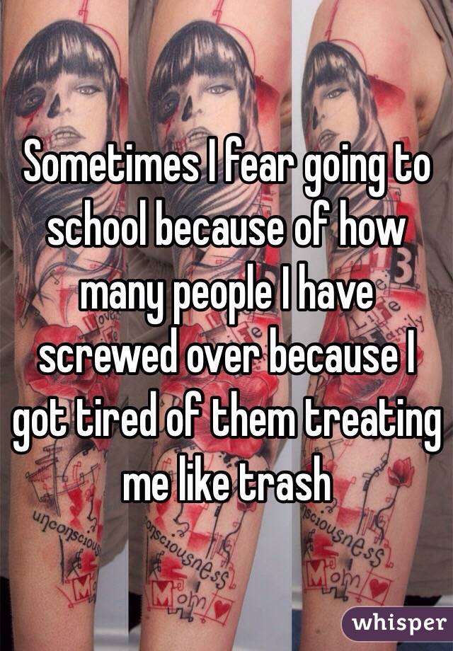 Sometimes I fear going to school because of how many people I have screwed over because I got tired of them treating me like trash 