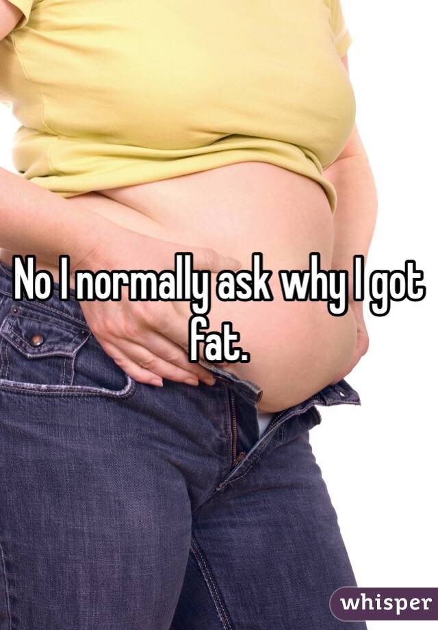 No I normally ask why I got fat. 