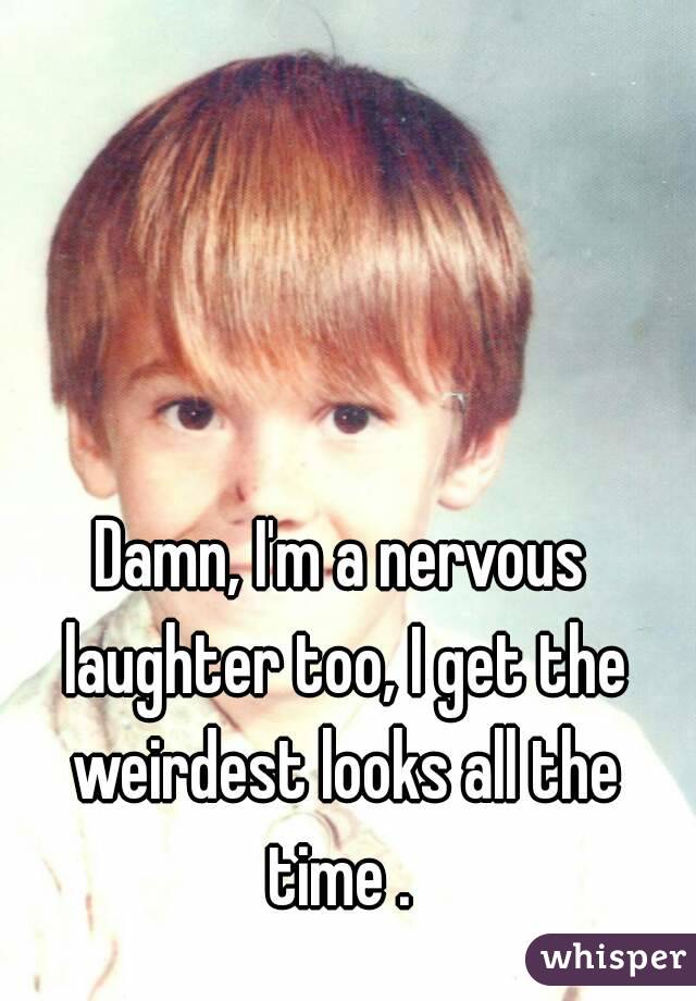 Damn, I'm a nervous laughter too, I get the weirdest looks all the time . 