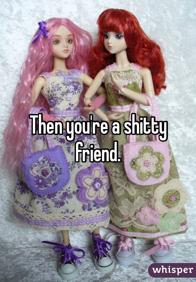 Then you're a shitty friend. 