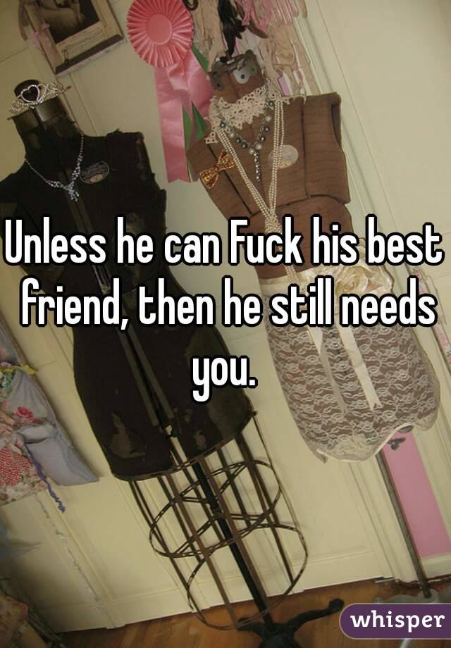 Unless he can Fuck his best friend, then he still needs you. 