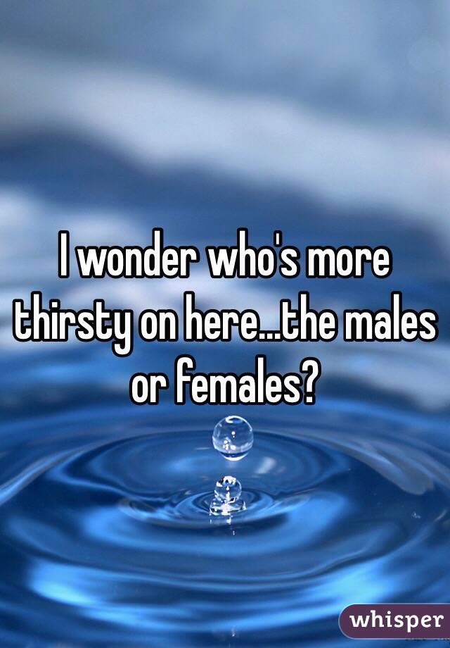 I wonder who's more thirsty on here...the males or females? 
