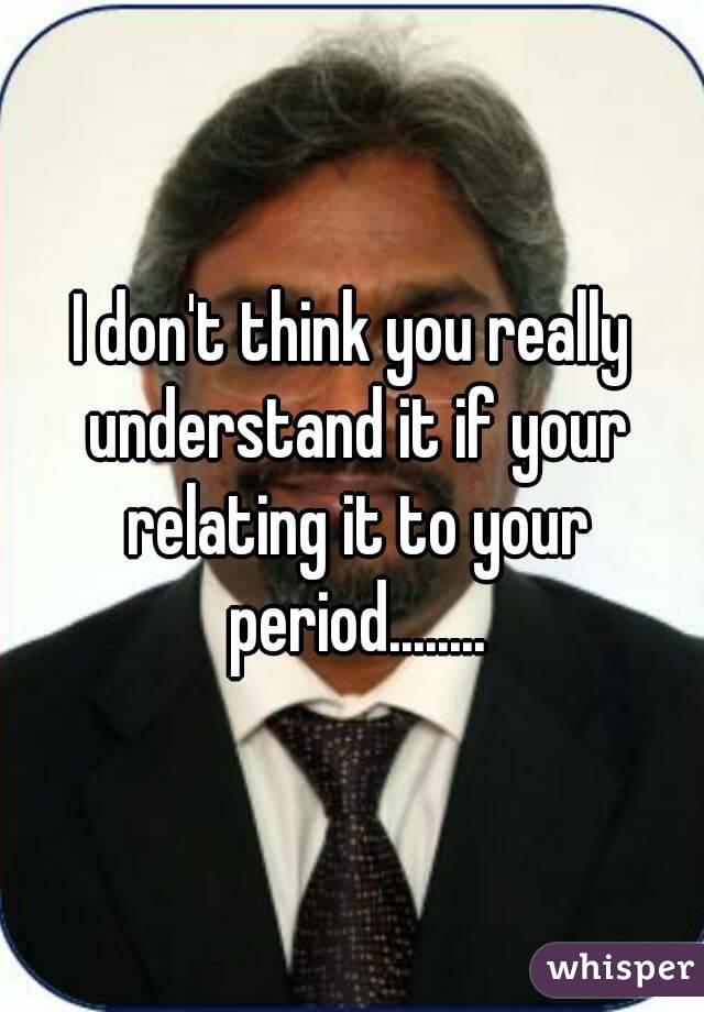 I don't think you really understand it if your relating it to your period........