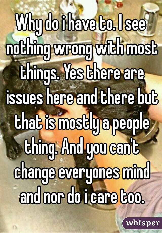 Why do i have to. I see nothing wrong with most things. Yes there are issues here and there but that is mostly a people thing. And you can't change everyones mind and nor do i care too.