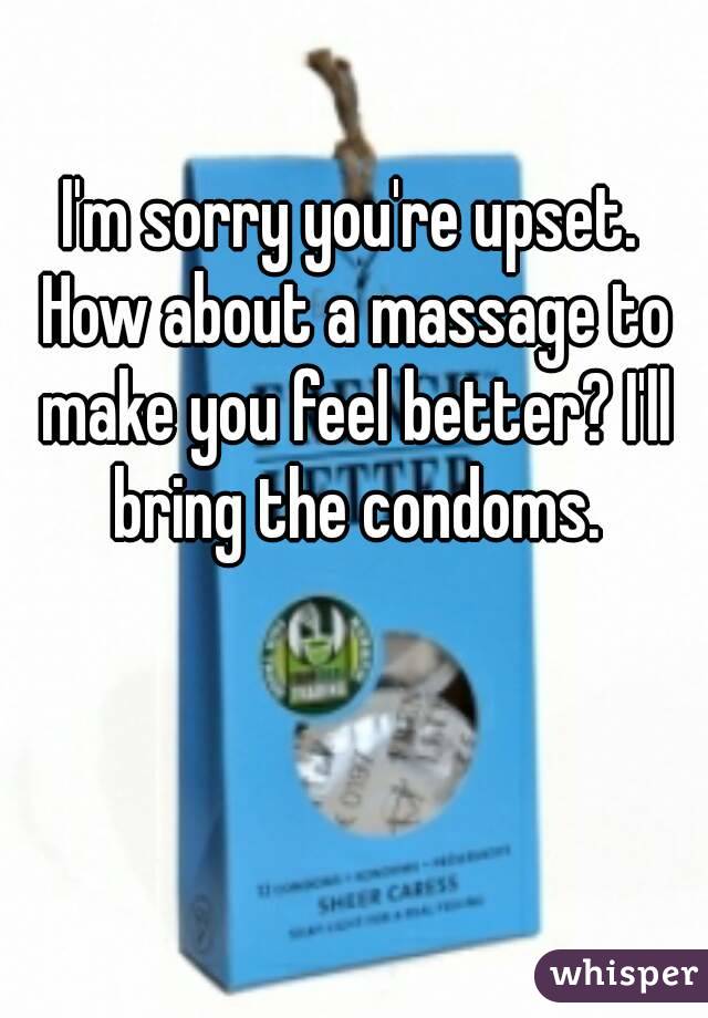 I'm sorry you're upset. How about a massage to make you feel better? I'll bring the condoms.