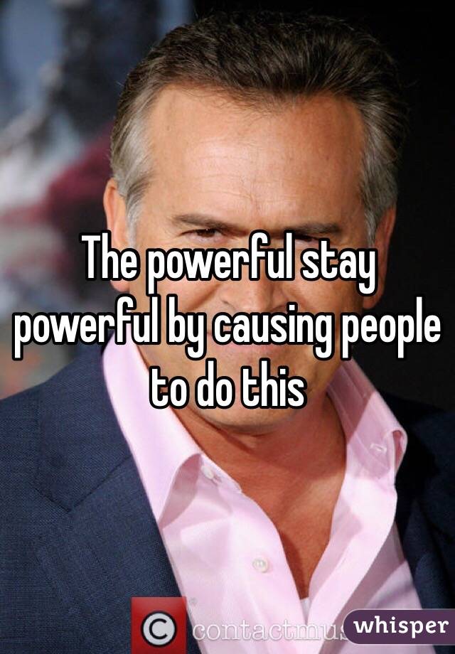 The powerful stay powerful by causing people to do this 