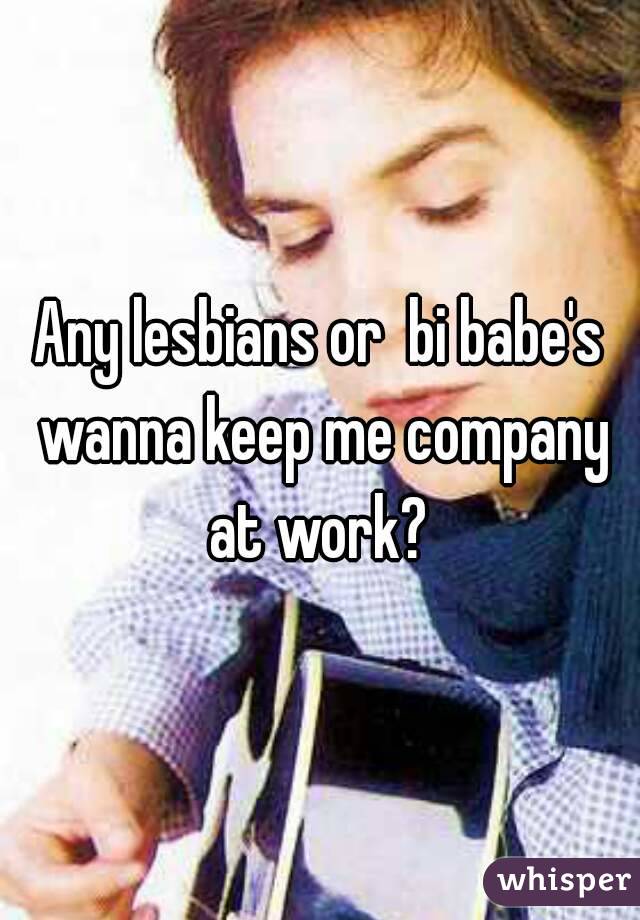 Any lesbians or  bi babe's wanna keep me company at work? 