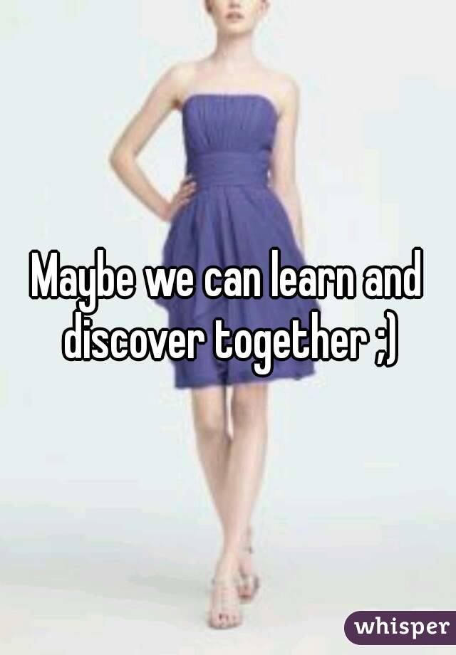 Maybe we can learn and discover together ;)