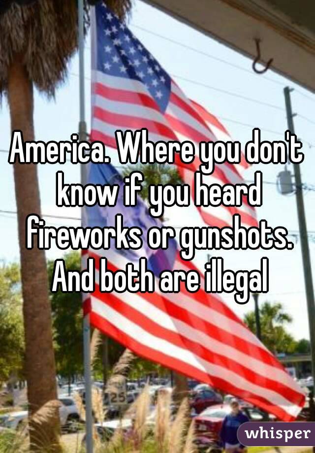 America. Where you don't know if you heard fireworks or gunshots. And both are illegal