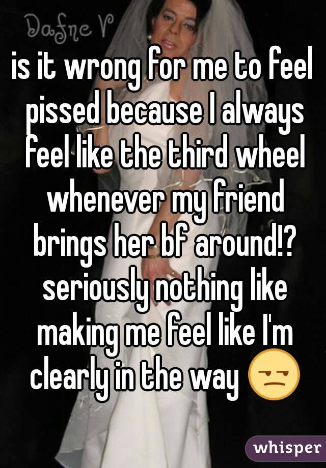 is it wrong for me to feel pissed because I always feel like the third wheel whenever my friend brings her bf around!? seriously nothing like making me feel like I'm clearly in the way 😒