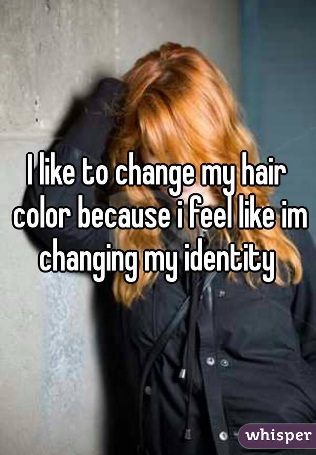 I like to change my hair color because i feel like im changing my identity 
