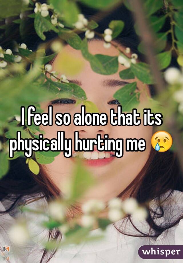 I feel so alone that its physically hurting me 😢
