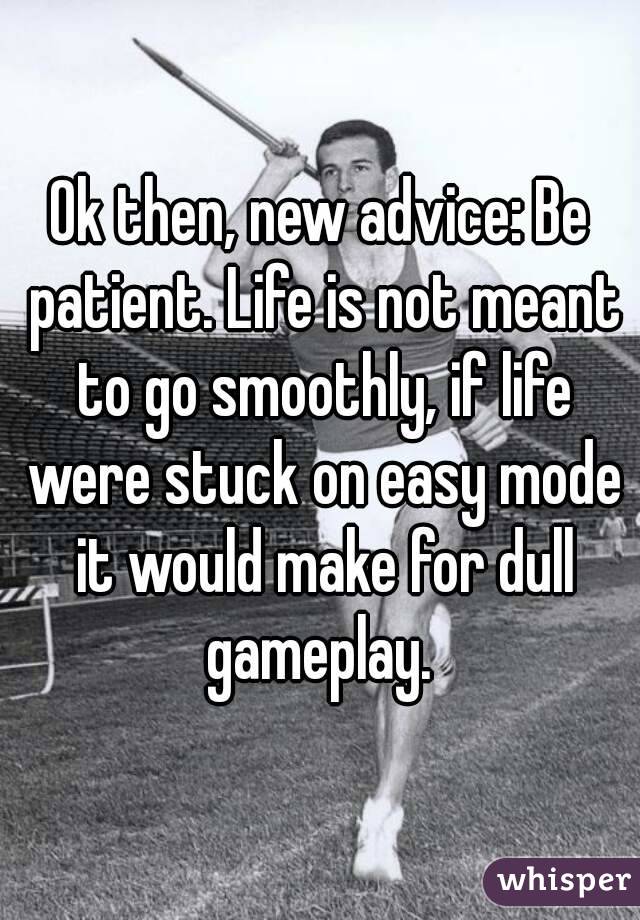 Ok then, new advice: Be patient. Life is not meant to go smoothly, if life were stuck on easy mode it would make for dull gameplay. 