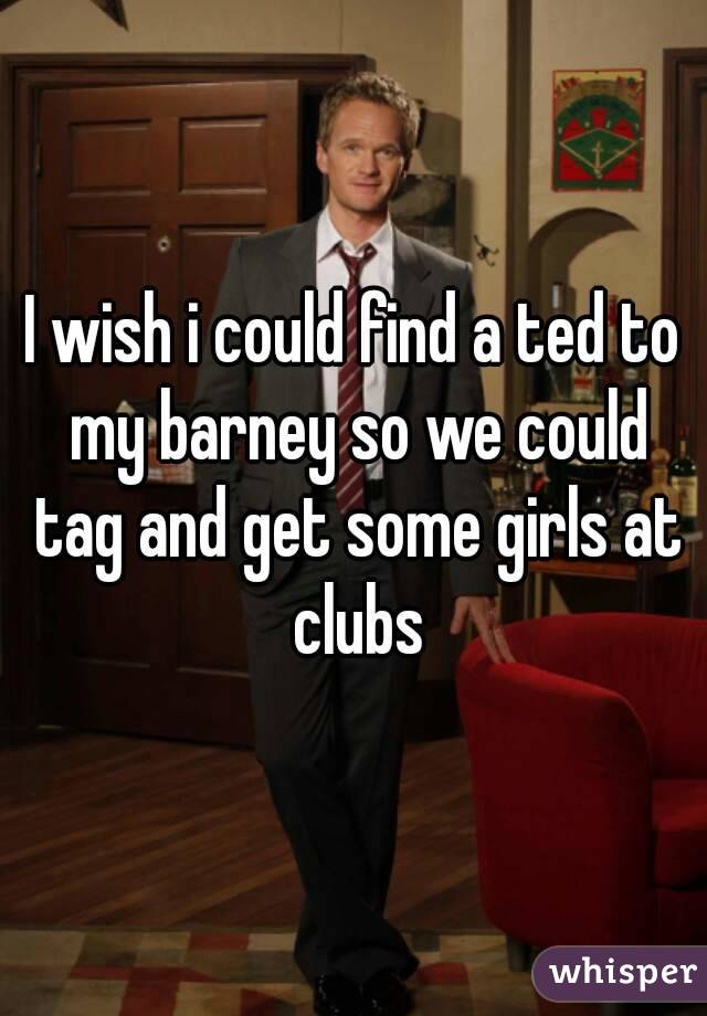 I wish i could find a ted to my barney so we could tag and get some girls at clubs
