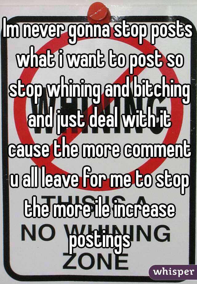 Im never gonna stop posts what i want to post so stop whining and bitching and just deal with it cause the more comment u all leave for me to stop the more ile increase postings