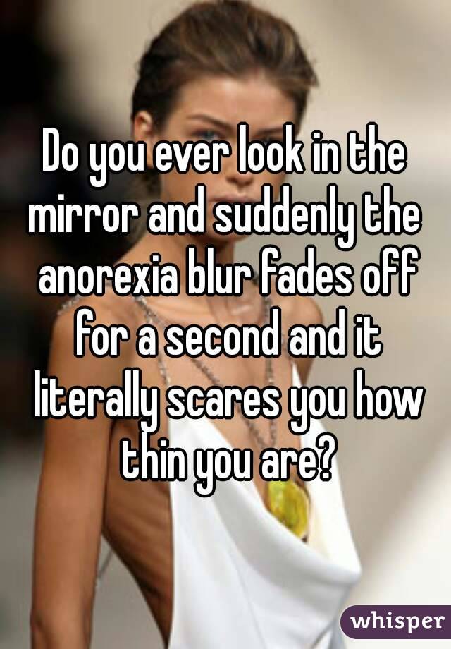 Do you ever look in the mirror and suddenly the  anorexia blur fades off for a second and it literally scares you how thin you are?