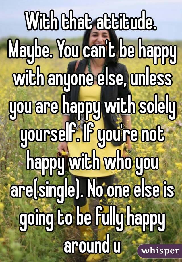 With that attitude. Maybe. You can't be happy with anyone else, unless you are happy with solely yourself. If you're not happy with who you are(single). No one else is going to be fully happy around u
