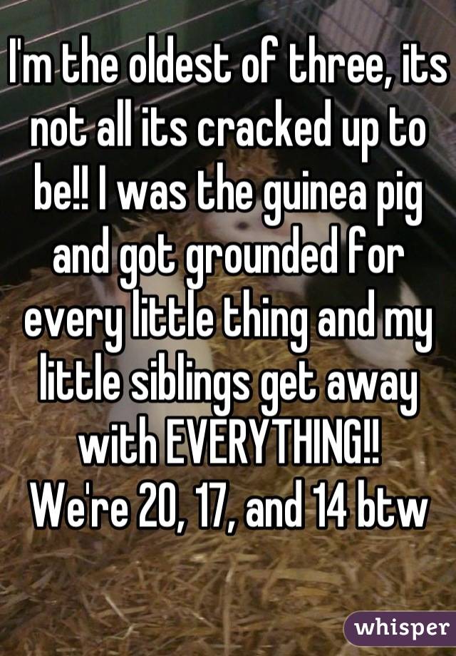 I'm the oldest of three, its not all its cracked up to be!! I was the guinea pig and got grounded for every little thing and my little siblings get away with EVERYTHING!!
We're 20, 17, and 14 btw
