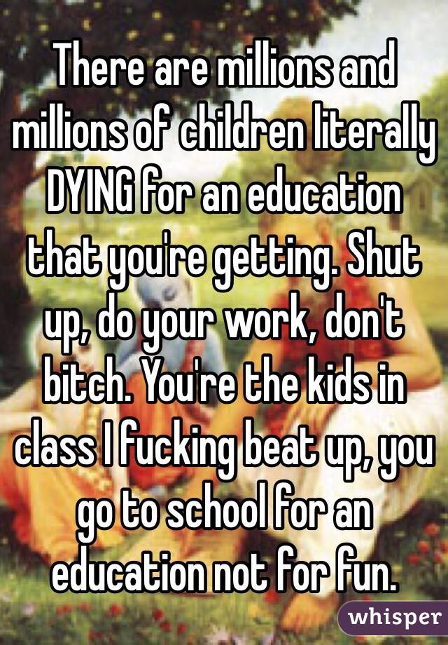 There are millions and millions of children literally DYING for an education that you're getting. Shut up, do your work, don't bitch. You're the kids in class I fucking beat up, you go to school for an education not for fun. 