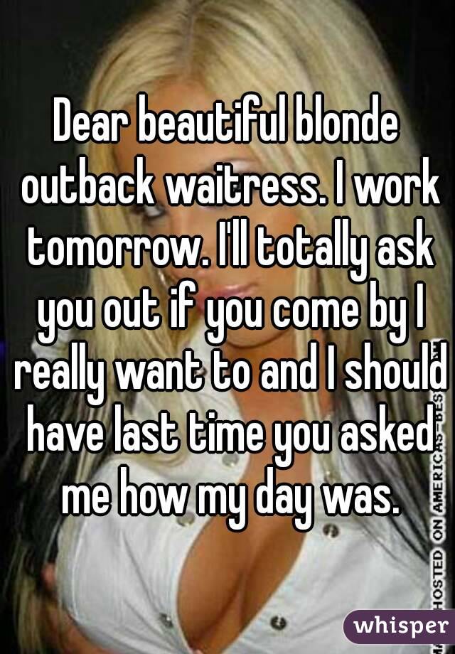 Dear beautiful blonde outback waitress. I work tomorrow. I'll totally ask you out if you come by I really want to and I should have last time you asked me how my day was.